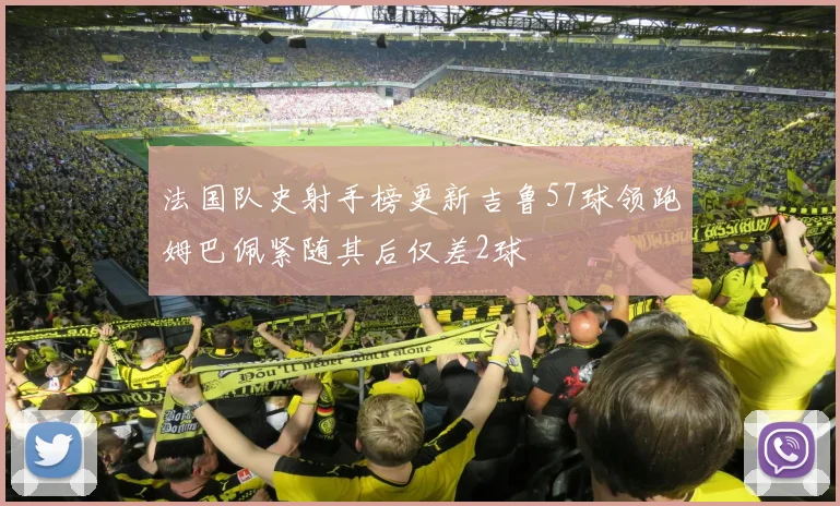 法国队史射手榜更新吉鲁57球领跑姆巴佩紧随其后仅差2球