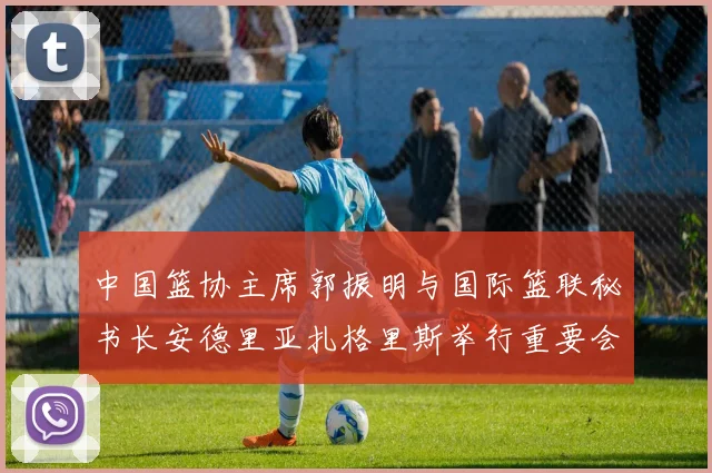 中国篮协主席郭振明与国际篮联秘书长安德里亚扎格里斯举行重要会晤