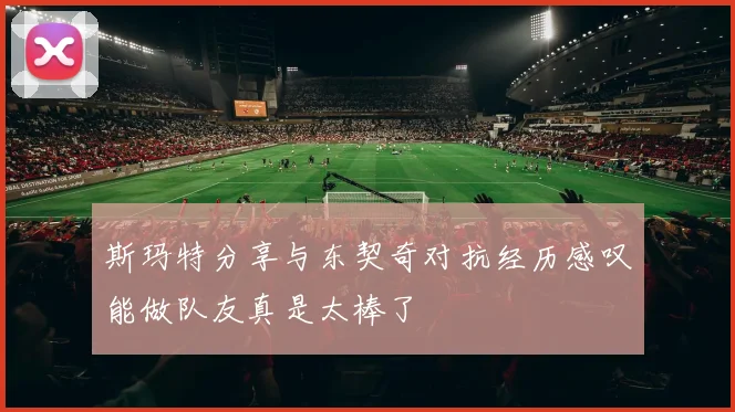 斯玛特分享与东契奇对抗经历感叹能做队友真是太棒了