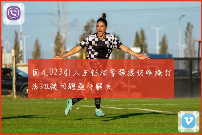 国足U23引入王钰栋等强援仍难掩打法粗糙问题亟待解决