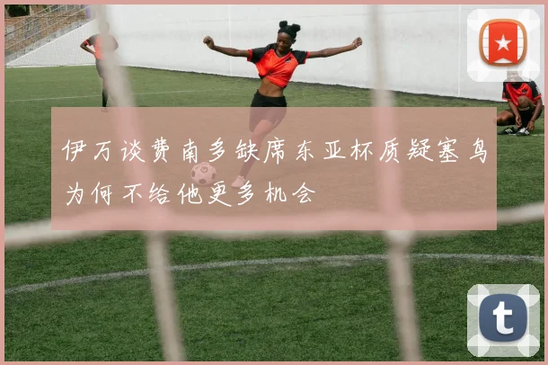 伊万谈费南多缺席东亚杯质疑塞鸟为何不给他更多机会