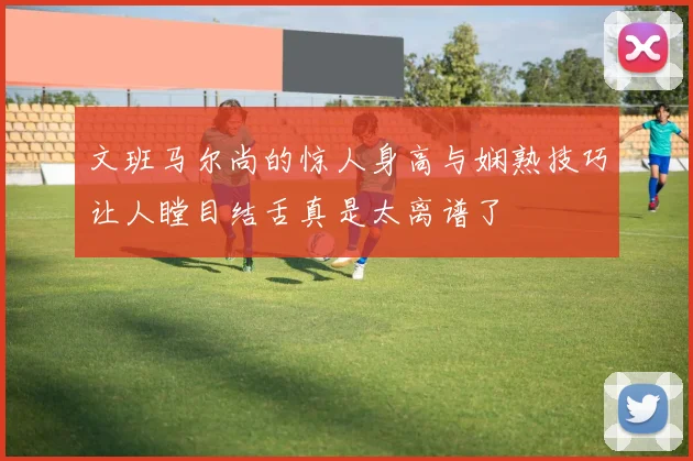 文班马尔尚的惊人身高与娴熟技巧让人瞠目结舌真是太离谱了