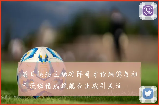 明日快船主场对阵奇才伦纳德与祖巴茨伤情成疑能否出战引关注