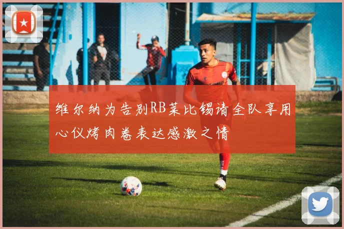 维尔纳为告别RB莱比锡请全队享用心仪烤肉卷表达感激之情