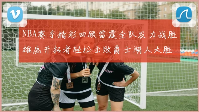 NBA赛季精彩回顾雷霆全队发力战胜雄鹿开拓者轻松击败爵士湖人大胜独行侠