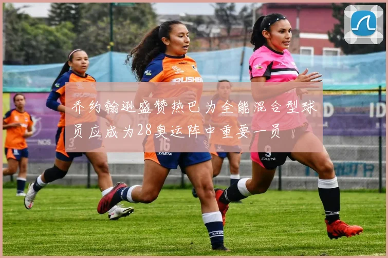 乔约翰逊盛赞热巴为全能混合型球员应成为28奥运阵中重要一员
