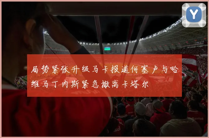局势紧张升级马卡报道何塞卢与哈维马丁内斯紧急撤离卡塔尔