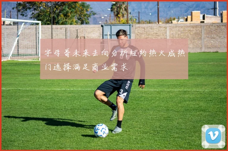 字母哥未来去向分析纽约热火成热门选择满足商业需求