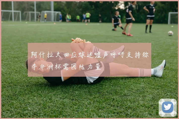 阿什拉夫回应球迷嘘声呼吁支持称夺非洲杯需团结力量